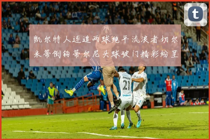 凯尔特人连追两球绝平流浪者切尔米蒂倒钩蒂尔尼头球破门精彩纷呈