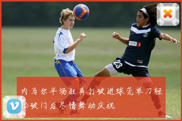 内马尔半场狂奔打破进球荒单刀轻松破门后尽情舞动庆祝