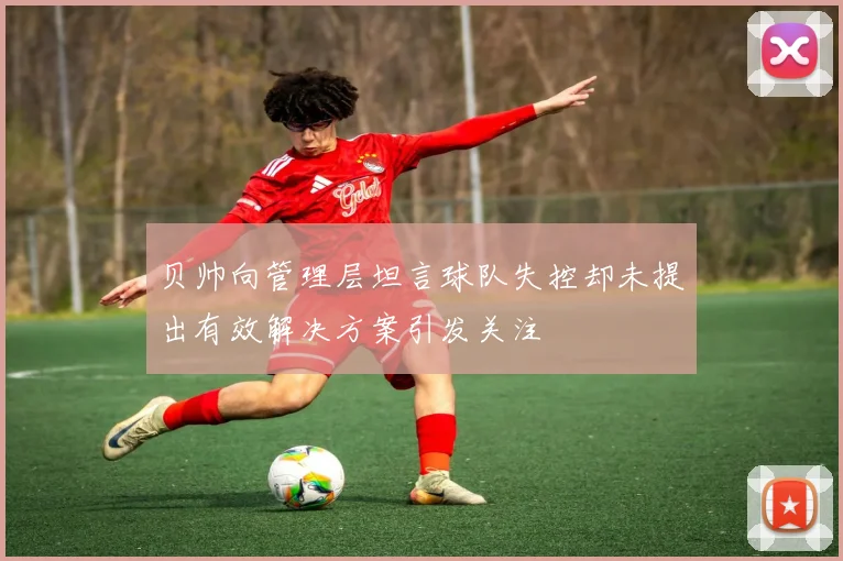 贝帅向管理层坦言球队失控却未提出有效解决方案引发关注