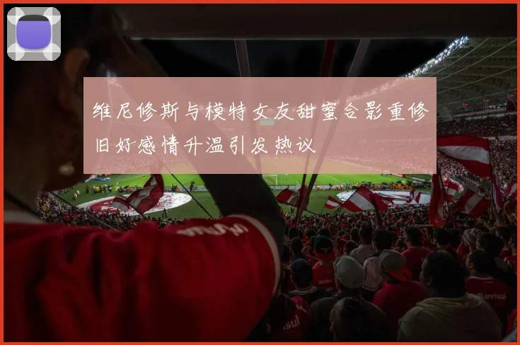 维尼修斯与模特女友甜蜜合影重修旧好感情升温引发热议