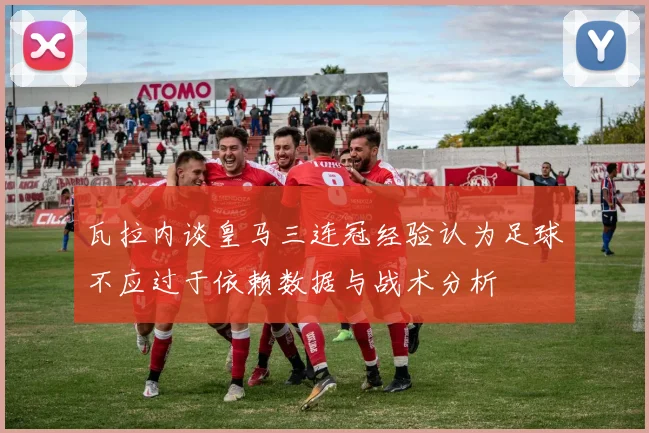 瓦拉内谈皇马三连冠经验认为足球不应过于依赖数据与战术分析