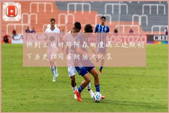 热刺主场对阵阿森纳遭遇三连败创下历史相同落败场次纪录