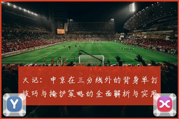 火记：申京在三分线外的背身单打技巧与掩护策略的全面解析与实用指南