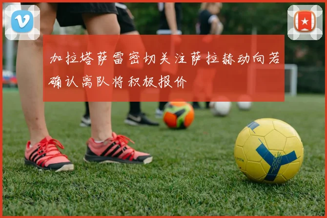 加拉塔萨雷密切关注萨拉赫动向若确认离队将积极报价