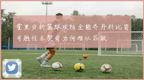霍里分析篮球攻防全能乔丹科比皆可胜任东契奇为何难以匹敌
