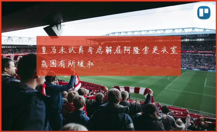 皇马未认真考虑解雇阿隆索更衣室氛围有所缓和