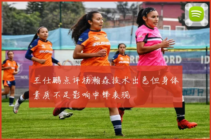 王仕鹏点评杨瀚森技术出色但身体素质不足影响中锋表现