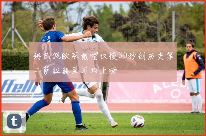 姆巴佩欧冠戴帽仅慢30秒创历史第二萨拉赫莱万均上榜