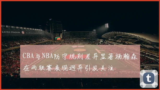 CBA与NBA防守规则差异显著杨瀚森在两联赛表现迥异引发关注