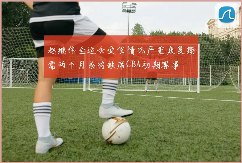 赵继伟全运会受伤情况严重康复期需两个月或将缺席CBA初期赛事