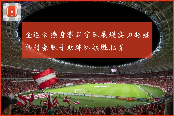全运会热身赛辽宁队展现实力赵继伟付豪联手助球队战胜北京