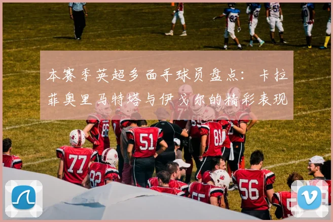 本赛季英超多面手球员盘点：卡拉菲奥里马特塔与伊戈尔的精彩表现