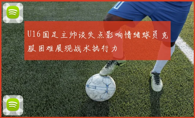 U16国足主帅谈失点影响情绪球员克服困难展现战术执行力