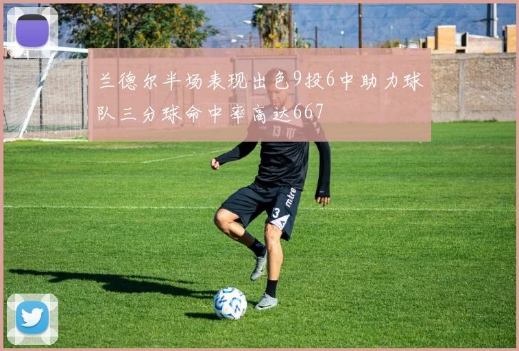 兰德尔半场表现出色9投6中助力球队三分球命中率高达667