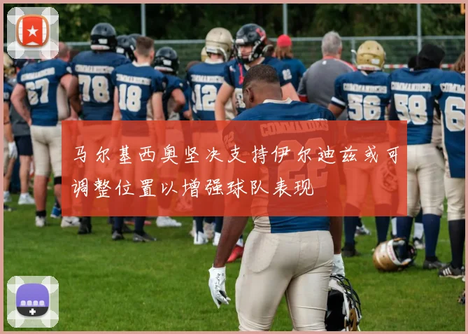 马尔基西奥坚决支持伊尔迪兹或可调整位置以增强球队表现