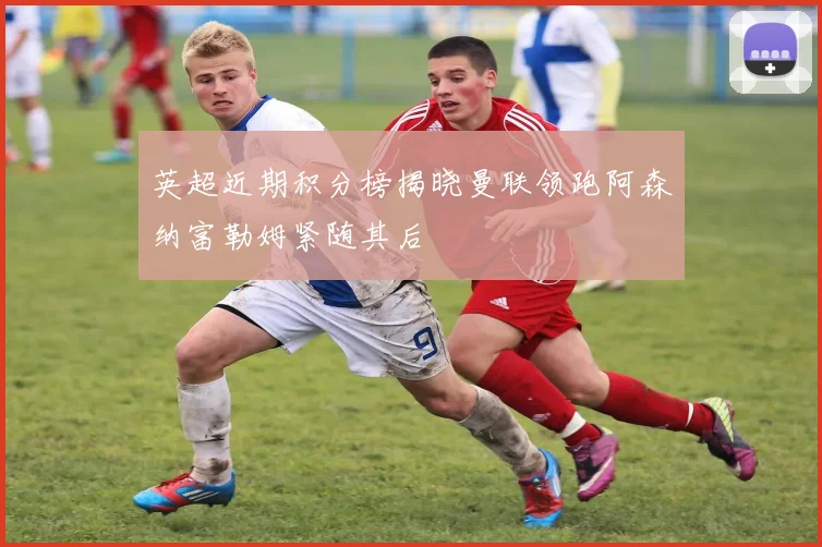 英超近期积分榜揭晓曼联领跑阿森纳富勒姆紧随其后