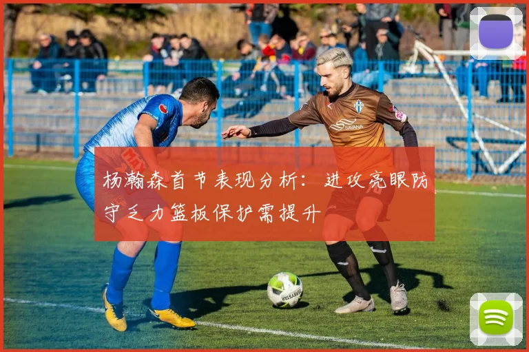 杨瀚森首节表现分析：进攻亮眼防守乏力篮板保护需提升