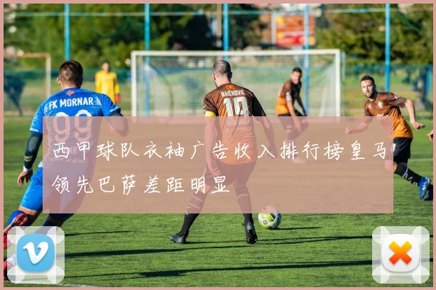 西甲球队衣袖广告收入排行榜皇马领先巴萨差距明显