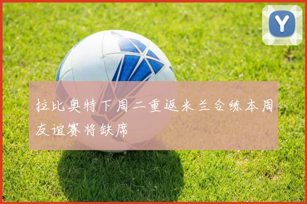 拉比奥特下周二重返米兰合练本周友谊赛将缺席