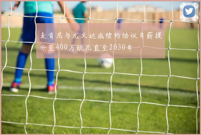 麦肯尼与尤文达成续约协议年薪提升至400万欧元直至2030年