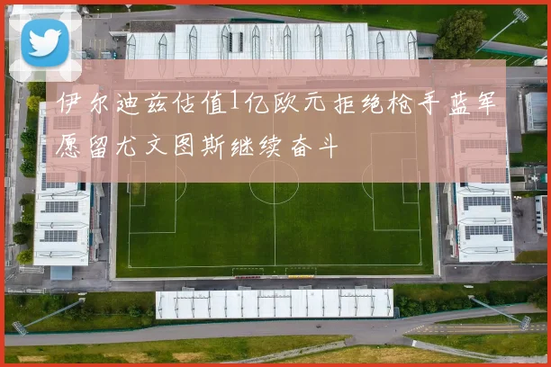 伊尔迪兹估值1亿欧元拒绝枪手蓝军愿留尤文图斯继续奋斗