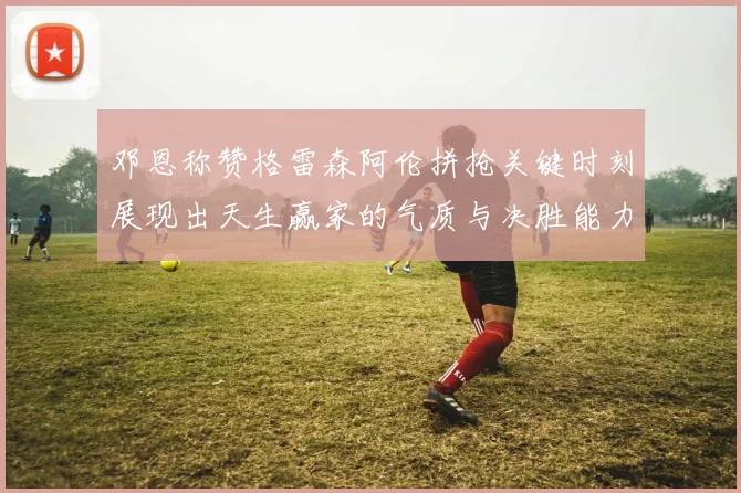 邓恩称赞格雷森阿伦拼抢关键时刻展现出天生赢家的气质与决胜能力